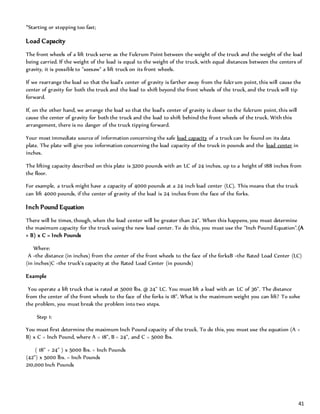 41
*Starting or stopping too fast;
Load Capacity
The front wheels of a lift truck serve as the Fulcrum Point between the weight of the truck and the weight of the load
being carried. If the weight of the load is equal to the weight of the truck, with equal distances between the centers of
gravity, it is possible to "seesaw" a lift truck on its front wheels.
If we rearrange the load so that the load's center of gravity is farther away from the fulcrum point, this will cause the
center of gravity for both the truck and the load to shift beyond the front wheels of the truck, and the truck will tip
forward.
If, on the other hand, we arrange the load so that the load's center of gravity is closer to the fulcrum point, this will
cause the center of gravity for both the truck and the load to shift behind the front wheels of the truck. With this
arrangement, there is no danger of the truck tipping forward.
Your most immediate source of information concerning the safe load capacity of a truck can be found on its data
plate. The plate will give you information concerning the load capacity of the truck in pounds and the load center in
inches.
The lifting capacity described on this plate is 3200 pounds with an LC of 24 inches, up to a height of 188 inches from
the floor.
For example, a truck might have a capacity of 4000 pounds at a 24 inch load center (LC). This means that the truck
can lift 4000 pounds, if the center of gravity of the load is 24 inches from the face of the forks.
Inch Pound Equation
There will be times, though, when the load center will be greater than 24". When this happens, you must determine
the maximum capacity for the truck using the new load center. To do this, you must use the "Inch Pound Equation".(A
+ B) x C = Inch Pounds
Where:
A =the distance (in inches) from the center of the front wheels to the face of the forksB =the Rated Load Center (LC)
(in inches)C =the truck's capacity at the Rated Load Center (in pounds)
Example
You operate a lift truck that is rated at 5000 lbs. @ 24" LC. You must lift a load with an LC of 36". The distance
from the center of the front wheels to the face of the forks is 18". What is the maximum weight you can lift? To solve
the problem, you must break the problem into two steps.
Step 1:
You must first determine the maximum Inch Pound capacity of the truck. To do this, you must use the equation (A +
B) x C = Inch Pound, where A = 18", B = 24", and C = 5000 lbs.
( 18" + 24" ) x 5000 lbs. = Inch Pounds
(42") x 5000 lbs. = Inch Pounds
210,000 Inch Pounds
 