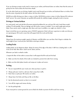 43
If you are driving an empty truck, travel in reverse up an incline, and forward down an incline. Note that the center of
gravity for the truck is above the front drive wheels.
If, on the other hand, you are driving a loaded truck, travel forward up an incline, and backward down an incline. Note
that the center of gravity for the load is above the front drive wheels.
NEVER turn while driving up or down a ramp or incline. NEVER drive across a ramp or incline. Because lift trucks are
built "narrow," the center of gravity can quickly shift outside the stability triangle, causing the truck to tip over.
Driving on Various Surfaces
Ice, mud, gravel, sand, and soft dirt all present potential problems for you and your lift truck. Avoid these unsafe
surfaces, if at all possible. They can damage your lift truck or cause an accident. Try to avoid rough spots and pot
holes. If you cannot avoid a rough spot, slow down and cross it carefully, at an angle, one wheel at a time.
Keep in mind that you are operating a piece of HEAVY equipment. Check with your supervisor to make sure that you
are operating your lift truck in areas that will support both the truck and the load.
Elevators
Always know the maximum weight capacity of elevators and lifts before you use them. Don't forget to calculate the
total weight of your truck and your load before entering an elevator.
Loading Docks
Loading docks can be dangerous places. Always be aware of the edge of the dock. A fall from a loading dock in a lift
truck can be fatal. Slow down, watch out for others, and live.
Whenever you load or unload a trailer:
1. Inspect the floor of the trailer to ensure that it will support the lift truck and the load.
2. Make sure that the wheels of the trailer are chocked to prevent the trailer from moving.
3. Make sure that dock plates, boards, and ramps are in place and secure.
Parking
 You are responsible for your truck, even when you leave or park it.
 Always park your truck in a safe area that is away from traffic.
 Never leave or park your lift truck on an incline
 Always lower the forks until they are flat on the floor.
 Set the directional control, so that it is in neutral
 Turn off the engine and remove the key.
 Set the parking brake
If you must park on uneven ground, be sure to block the wheels to prevent the lift truck from moving.
 
