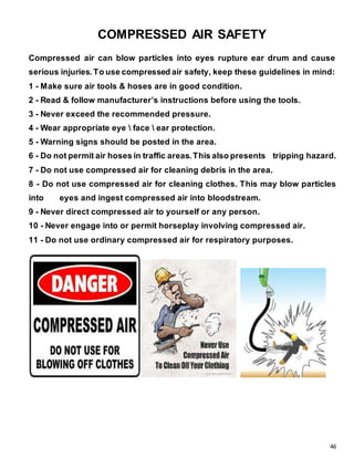 46
COMPRESSED AIR SAFETY
Compressed air can blow particles into eyes rupture ear drum and cause
serious injuries. To use compressed air safety, keep these guidelines in mind:
1 - Make sure air tools & hoses are in good condition.
2 - Read & follow manufacturer’s instructions before using the tools.
3 - Never exceed the recommended pressure.
4 - Wear appropriate eye  face  ear protection.
5 - Warning signs should be posted in the area.
6 - Do not permit air hoses in traffic areas.This also presents tripping hazard.
7 - Do not use compressed air for cleaning debris in the area.
8 - Do not use compressed air for cleaning clothes. This may blow particles
into eyes and ingest compressed air into bloodstream.
9 - Never direct compressed air to yourself or any person.
10 - Never engage into or permit horseplay involving compressed air.
11 - Do not use ordinary compressed air for respiratory purposes.
 