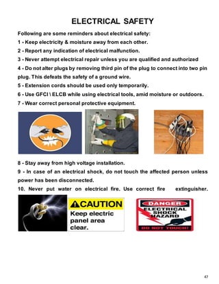 47
ELECTRICAL SAFETY
Following are some reminders about electrical safety:
1 - Keep electricity & moisture away from each other.
2 - Report any indication of electrical malfunction.
3 - Never attempt electrical repair unless you are qualified and authorized
4 - Do not alter plugs by removing third pin of the plug to connect into two pin
plug. This defeats the safety of a ground wire.
5 - Extension cords should be used only temporarily.
6 - Use GFCI  ELCB while using electrical tools, amid moisture or outdoors.
7 - Wear correct personal protective equipment.
8 - Stay away from high voltage installation.
9 - In case of an electrical shock, do not touch the affected person unless
power has been disconnected.
10. Never put water on electrical fire. Use correct fire extinguisher.
 