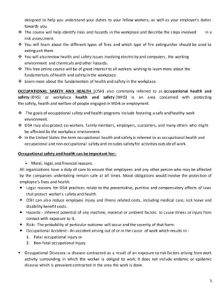 5
designed to help you understand your duties to your fellow workers, as well as your employer's duties
towards you.
 The course will help identify risks and hazards in the workplace and describe the steps involved in a
risk assessment.
 You will learn about the different types of fires and which type of fire extinguisher should be used to
extinguish them.
 You will also review health and safety issues involving electricity and computers, the working
environment and chemicals and other hazards.
 This free online course will be of great interest to all workers wishing to learn more about the
fundamentals of health and safety in the workplace.
 Learn more about the fundamentals of health and safety in the workplace.
OCCUPATIONAL SAFETY AND HEALTH (OSH) also commonly referred to as occupational health and
safety (OHS) or workplace health and safety (WHS) is an area concerned with protecting
the safety, health and welfare of people engaged in WOrk or employment.
 The goals of occupational safety and health programs include fostering a safe and healthy work
environment.
 OSH may also protect co-workers, family members, employers, customers, and many others who might
be affected by the workplace environment.
 In the United States the term occupational health and safety is referred to as occupational health and
occupational and non-occupational safety and includes safety for activities outside of work.
Occupational safety and health can be important for:-
 Moral, legal, and financial reasons.
All organizations have a duty of care to ensure that employees and any other person who may be affected
by the companies undertaking remain safe at all times. Moral obligations would involve the protection of
employee's lives and health.
 Legal reasons for OSH practices relate to the preventative, punitive and compensatory effects of laws
that protect worker's safety and health.
 OSH can also reduce employee injury and illness related costs, including medical care, sick leave and
disability benefit costs.
 Hazards:- Inherent potential of any machine, material or ambient factors to cause illness or injury from
contact with exposure to it.
 Risk:- The probability of particular outcome will occur and the severity of that harm.
 Occupational Accident:- An accident arising out of or in the cause of work which results in :
1. Fatal occupational Injury or
2. Non-fatal occupational Injury.
 Occupational Diseases:-a disease contracted as a result of an exposure to risk factors arising from work
activity surrounding in which the worker is obliged to work. It does not include endemic or epidemic
disease which is prevalent contracted in the area the work is done.
 
