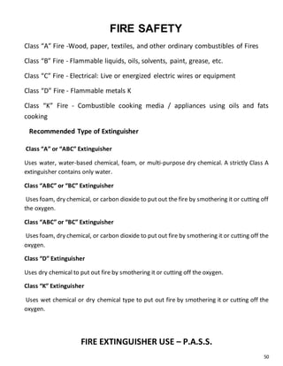 50
FIRE SAFETY
Class “A” Fire -Wood, paper, textiles, and other ordinary combustibles of Fires
Class “B” Fire - Flammable liquids, oils, solvents, paint, grease, etc.
Class “C” Fire - Electrical: Live or energized electric wires or equipment
Class “D” Fire - Flammable metals K
Class “K” Fire - Combustible cooking media / appliances using oils and fats
cooking
Recommended Type of Extinguisher
Class “A” or “ABC” Extinguisher
Uses water, water-based chemical, foam, or multi-purpose dry chemical. A strictly Class A
extinguisher contains only water.
Class “ABC” or “BC” Extinguisher
Uses foam, dry chemical, or carbon dioxide to put out the fire by smothering it or cutting off
the oxygen.
Class “ABC” or “BC” Extinguisher
Uses foam, dry chemical, or carbon dioxide to put out fire by smothering it or cutting off the
oxygen.
Class “D” Extinguisher
Uses dry chemical to put out fire by smothering it or cutting off the oxygen.
Class “K” Extinguisher
Uses wet chemical or dry chemical type to put out fire by smothering it or cutting off the
oxygen.
FIRE EXTINGUISHER USE – P.A.S.S.
 