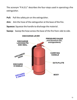 51
The acronym “P.A.S.S.” describes the four-steps used in operating a fire
extinguisher.
Pull: Pull the safety pin on the extinguisher.
Aim: Aim the hose of the extinguisher at the base of the fire.
Squeeze: Squeeze the handle to discharge the material.
Sweep: Sweep the hose across the base of the fire from side to side.
 