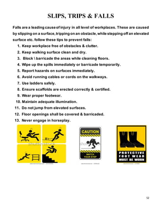 52
SLIPS, TRIPS & FALLS
Falls are a leading causeof injury in all level of workplaces. These are caused
by slipping on a surface,tripping on an obstacle,while stepping off an elevated
surface etc. follow these tips to prevent falls:
1. Keep workplace free of obstacles & clutter.
2. Keep walking surface clean and dry.
3. Block  barricade the areas while cleaning floors.
4. Wipe up the spills immediately or barricade temporarily.
5. Report hazards on surfaces immediately.
6. Avoid running cables or cords on the walkways.
7. Use ladders safely.
8. Ensure scaffolds are erected correctly & certified.
9. Wear proper footwear.
10. Maintain adequate illumination.
11. Do not jump from elevated surfaces.
12. Floor openings shall be covered & barricaded.
13. Never engage in horseplay.
 