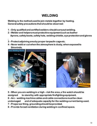 53
WELDING
Welding is the method used to join metals together by heating.
Generalsafety precautions thatshould be observed:
1 - Only qualified and certified welders should carryoutwelding.
2 - Welder and helpersmustprotective equipmentsuch as leather
Aprons,safety boots,safety hats, welding shields,eye protectionand gloves
.
3 - Protectadjoining areaby proper tarpaulin cageetc.
4 - Never weld or cut when the atmosphere is dusty,when exposed to
Stroninds.
5 - When you are welding in a high - risk fire area,a fire watch should be
assigned to stand by with appropriate firefightingequipment.
6 - Arc - welding machinecables and cable connectionsmustbe clean
undamaged and of adequate capacity for the welding currentbeing used.
7 - Properear thing, groundingshould beprovided.
8 - Provide forced ventilation during weldingin confined space.
 