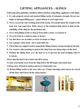 54
LIFTING APPLIANCES - SLINGS
Following safetyguidelines should be followed before using lifting appliances with slings:
1. Us only properly tested and marked lifting tackle of adequate strength. Do not use
faulty or damaged lifting gear - report defects to your supervisor.
2. Never exceed the safe working load of the tackle. If in doubt about the weight of the
load, ask your supervisor. Refer always to the standard sling charts to find out the
suitability of the sling for the particular job.
3. Never drop lifting tackle or drag it from under a load - it weakens it.
4. Never tie knot in a chain to make it shorter.
5. See that there are no kinks or twists in chains or slings.
6. Use a proper safety hook - not a makeshift one.
7. Check that any support used to suspend the lifting tackle is strong enough for the job.
8. Use wood or other packing to protect the sling from any sharp edges on the load.
9. Position the lifting hook over the load so as to prevent the load swinging when it
is raised.
10.See that the load is free before the lift is taken.
11.Take your hands away from the sling before the lift begins and stand clear.
12.Keep clear of loads in motion and never stand under one.
13. Return lifting tackle to the store after use. Chains and slings must always be stored
off the floor and Check all the safety latches.
 