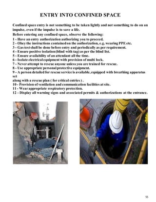 55
ENTRY INTO CONFINED SPACE
Confined space entry is not something to be taken lightly and not something to do on an
impulse, even if the impulse is to save a life.
Before entering any confined space, observe the following:
1 - Have an entry authorization authorizing you to proceed.
2 - Obey the instructions containedon the authorization, e.g. wearing PPE etc.
3 - Gas testshall be done before entry and periodically as per requirement.
4 - Ensure positive isolation(blind with tag) as per the blind list.
5 - Ensure availability of an attendant all the time.
6 - Isolate electricalequipment with provision of multi lock.
7 - Neverattempt to rescue anyone unless you are trained for rescue.
8 - Use appropriate personalprotective equipment.
9 - A person detailed for rescue service is available, equipped with breathing apparatus
set
along with a rescue plan ( for critical entries ) .
10 - Provision of ventilation and communication facilities at site.
11 - Wearappropriate respiratory protection.
12 - Display all warning signs and associated permits & authorizations at the entrance.
 