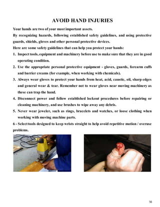 56
AVOID HAND INJURIES
Your hands are two of your most important assets.
By recognizing hazards, following established safety guidelines, and using protective
guards, shields, gloves and other personal protective devices.
Here are some safety guidelines that can help you protect your hands:
1. Inspect tools, equipment and machinery before use to make sure that they are in good
operating condition.
2. Use the appropriate personal protective equipment - gloves, guards, forearm cuffs
and barrier creams (for example, when working with chemicals).
3. Always wear gloves to protect your hands from heat, acid, caustic, oil, sharp edges
and general wear & tear. Remember not to wear gloves near moving machinery as
these can trap the hand.
4. Disconnect power and follow established lockout procedures before repairing or
cleaning machinery, and use brushes to wipe away any debris.
5. Never wear jeweler, such as rings, bracelets and watches, or loose clothing when
working with moving machine parts.
6 - Selecttools designed to keep wrists straight to help avoid repetitive motion / overuse
problems.
 