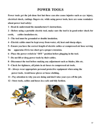 57
POWER TOOLS
Power tools get the job done fast but these can also cause injuries such as eye injury,
electrical shock, cuttings fingers etc. while using power tools, here are some reminders
about power tool safety:
1 - Read & understand the manufacturer's instructions.
2 - Before using a portable electric tool, make sure the tool is in good order check for
cords, cables insulation etc.
3 - The tool must be grounded or double insulation.
4 - Electric cables must be kept away from water, oil, heat and sharp edges.
5 - Ensure you have the correct length of electric cables or compressed air hose serving
the apparatus if it is too short get a proper extension.
6 - Place the power switch in ' OFF ' position before plugging in the tool.
7 - Do not lift or drag power tools by their cables.
8 - Disconnect the tool before making any adjustment such as blades, bits etc.
9 - Check for tightness, all joints in air hoses to compressed air tools.
10 - Always wear appropriate personal protective equipment when using the
power tools. Avoid loose gloves or loose clothing.
11 - Pay attention to why you are doing and don't take your eyes off the job.
12 - Store tools, cables and hoses in a safe and tidy fashion.
 