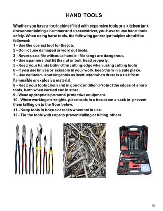 58
HAND TOOLS
Whether you have a tool cabinetfilled with expensivetools or a kitchen junk
drawercontaining a hammerand a screwdriver,you have to use hand tools
safely.When using hand tools, the following generalprinciplesshould be
followed:
1 - Use the correcttool for the job.
2 - Do not use damaged or worn out tools.
3 - Never use a file without a handle - file tangs are dangerous.
4 - Use spanners thatfit the nut or bolt head properly.
5 - Keep your hands behind the cutting edge when using cutting tools
6 - If you use knives or scissors in your work,keep them in a safe place.
7 - Use reduced- sparking tools as instructed when there is a risk from
flammable or explosive material.
8 - Keep your tools clean and in good condition.Protectthe edges of sharp
tools, both when carried and in store.
9 - Wear appropriate personalprotectiveequipment.
10 - When working on heights,place tools in a box or on a sack to prevent
them falling on to the floor below.
11 - Keep tools in boxes or racks when notin use.
12 - Tie the tools with rope to preventfalling or hitting others.
 