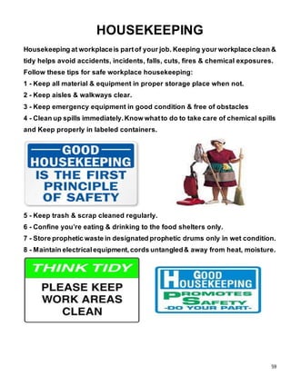 59
HOUSEKEEPING
Housekeeping at workplaceis partof your job. Keeping your workplaceclean &
tidy helps avoid accidents, incidents, falls, cuts, fires & chemical exposures.
Follow these tips for safe workplace housekeeping:
1 - Keep all material & equipment in proper storage place when not.
2 - Keep aisles & walkways clear.
3 - Keep emergency equipment in good condition & free of obstacles
4 - Clean up spills immediately.Know whatto do to take care of chemical spills
and Keep properly in labeled containers.
5 - Keep trash & scrap cleaned regularly.
6 - Confine you’re eating & drinking to the food shelters only.
7 - Store prophetic waste in designated prophetic drums only in wet condition.
8 - Maintain electricalequipment,cords untangled& away from heat, moisture.
 