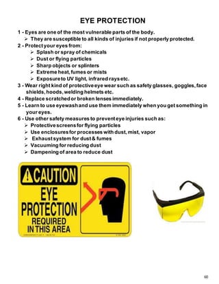 60
EYE PROTECTION
1 - Eyes are one of the most vulnerable parts of the body.
 They are susceptible to all kinds of injuries if not properly protected.
2 - Protectyour eyes from:
 Splash or spray of chemicals
 Dust or flying particles
 Sharp objects or splinters
 Extreme heat,fumes or mists
 Exposureto UV light, infrared raysetc.
3 - Wear right kind of protectiveeye wear such as safety glasses, goggles,face
shields,hoods,welding helmets etc.
4 - Replace scratchedor broken lenses immediately.
5 - Learn to use eyewashand use them immediately when you get something in
your eyes.
6 - Use other safety measures to preventeye injuries such as:
 Protectivescreensfor flying particles
 Use enclosuresfor processes with dust, mist, vapor
 Exhaustsystem for dust& fumes
 Vacuuming for reducing dust
 Dampening of area to reduce dust
 