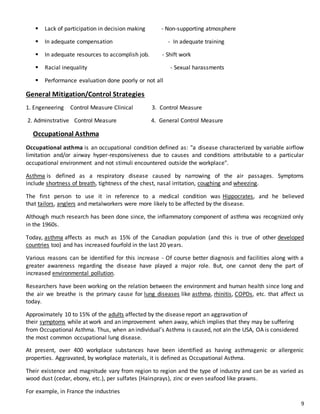 9
 Lack of participation in decision making - Non-supporting atmosphere
 In adequate compensation - In adequate training
 In adequate resources to accomplish job. - Shift work
 Racial inequality - Sexual harassments
 Performance evaluation done poorly or not all
General Mitigation/Control Strategies
1. Engeneering Control Measure Clinical 3. Control Measure
2. Adminstrative Control Measure 4. General Control Measure
Occupational Asthma
Occupational asthma is an occupational condition defined as: "a disease characterized by variable airflow
limitation and/or airway hyper-responsiveness due to causes and conditions attributable to a particular
occupational environment and not stimuli encountered outside the workplace".
Asthma is defined as a respiratory disease caused by narrowing of the air passages. Symptoms
include shortness of breath, tightness of the chest, nasal irritation, coughing and wheezing.
The first person to use it in reference to a medical condition was Hippocrates, and he believed
that tailors, anglers and metalworkers were more likely to be affected by the disease.
Although much research has been done since, the inflammatory component of asthma was recognized only
in the 1960s.
Today, asthma affects as much as 15% of the Canadian population (and this is true of other developed
countries too) and has increased fourfold in the last 20 years.
Various reasons can be identified for this increase - Of course better diagnosis and facilities along with a
greater awareness regarding the disease have played a major role. But, one cannot deny the part of
increased environmental pollution.
Researchers have been working on the relation between the environment and human health since long and
the air we breathe is the primary cause for lung diseases like asthma, rhinitis, COPDs, etc. that affect us
today.
Approximately 10 to 15% of the adults affected by the disease report an aggravation of
their symptoms while at work and an improvement when away, which implies that they may be suffering
from Occupational Asthma. Thus, when an individual’s Asthma is caused, not aIn the USA, OA is considered
the most common occupational lung disease.
At present, over 400 workplace substances have been identified as having asthmagenic or allergenic
properties. Aggravated, by workplace materials, it is defined as Occupational Asthma.
Their existence and magnitude vary from region to region and the type of industry and can be as varied as
wood dust (cedar, ebony, etc.), per sulfates (Hairsprays), zinc or even seafood like prawns.
For example, in France the industries
 