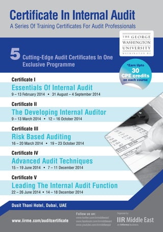 Certificate I
Essentials Of Internal Audit
9 – 13 February 2014 • 31 August – 4 September 2014
Certificate II
The Developing Internal Auditor
9 – 13 March 2014 • 12 – 16 October 2014
Certificate III
Risk Based Auditing
16 – 20 March 2014 • 19 – 23 October 2014
Certificate IV
Advanced Audit Techniques
15 – 19 June 2014 • 7 – 11 December 2014
Certificate V
Leading The Internal Audit Function
22 – 26 June 2014 • 14 – 18 December 2014
Certificate In Internal Audit
A Series Of Training Certificates For Audit Professionals
5Cutting-Edge Audit Certificates In One
Exclusive Programme
www.iirme.com/auditcertificate
Follow us on:
www.twitter.com/iirmiddleeast
www.facebook.com/iirmiddleeast
www.youtube.com/iirmiddleeast
Dusit Thani Hotel, Dubai, UAE
*Earn Upto
30
CPE credits
on each course
To Register Call Howard Fernandes at 00971 4 4072657 or Email him
at howard.fernandes@iirme.com
 