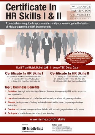 Certiﬁcate In
HR Skills I & II

A comprehensive guide to update and extend your knowledge in the basics
of HR Management and HR Development

Book and pay NOW and
bring your colleague for FREE
on the February course
see back page for details*

Dusit Thani Hotel, Dubai, UAE | Venue TBC, Doha, Qatar

Certiﬁcate In HR Skills I

Certiﬁcate In HR Skills II

16 – 20 February 2014 • Dusit Thani Hotel, Dubai, UAE*
14 – 18 September 2014 • Venue TBC, Doha, Qatar
12 – 16 October 2014 • Dusit Thani Hotel, Dubai, UAE

23 – 27 February 2014 • Dusit Thani Hotel, Dubai, UAE*
21 – 25 September 2014 • Venue TBC, Doha, Qatar
19 – 23 October 2014 • Dusit Thani Hotel, Dubai, UAE

Top 5 Business Beneﬁts
1. Establish a thorough understanding of Human Resource Management (HRM) and its impact on
your organisation
2. Learn how to develop and adopt effective policies and procedures into your organisation
3. Discover the importance of training and development and its impact on your organisation’s
bottom line
4. Examine performance management and its links with improving organisational performance
5. Participate in practical exercises to apply your learning
To register Call Howard Fernandes at 00971 4 4072657 or Email him at howard.fernandes@iirme.com

www.iirme.com/hrskills

Organised by:

Follow us on
www.twitter.com/iirmiddleeast
www.facebook.com/iirmiddleeast
www.youtube.com/iirmiddleeast

 