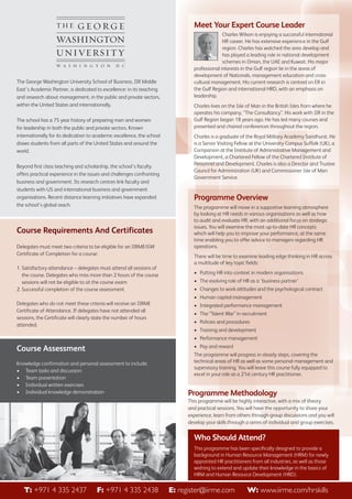 Meet Your Expert Course Leader

The George Washington University School of Business, IIR Middle
East’s Academic Partner, is dedicated to excellence: in its teaching
and research about management, in the public and private sectors,
within the United States and internationally.
The school has a 75 year history of preparing men and women
for leadership in both the public and private sectors. Known
internationally for its dedication to academic excellence, the school
draws students from all parts of the United States and around the
world.
Beyond first class teaching and scholarship, the school’s faculty
offers practical experience in the issues and challenges confronting
business and government. Its research centres link faculty and
students with US and international business and government
organisations. Recent distance learning initiatives have expanded
the school’s global reach.

Course Requirements And Certificates
Delegates must meet two criteria to be eligible for an IIRME/GW
Certificate of Completion for a course:
1. Satisfactory attendance – delegates must attend all sessions of
the course. Delegates who miss more than 2 hours of the course
sessions will not be eligible to sit the course exam
2. Successful completion of the course assessment

Charles Wilson is enjoying a successful international
HR career. He has extensive experience in the Gulf
region. Charles has watched the area develop and
has played a leading role in national development
schemes in Oman, the UAE and Kuwait. His major
professional interests in the Gulf region lie in the areas of
development of Nationals, management education and crosscultural management. His current research is centred on ER in
the Gulf Region and international HRD, with an emphasis on
leadership.
Charles lives on the Isle of Man in the British Isles from where he
operates his company, “The Consultancy”. His work with IIR in the
Gulf Region began 18 years ago. He has led many courses and
presented and chaired conferences throughout the region.
Charles is a graduate of the Royal Military Academy Sandhurst. He
is a Senior Visiting Fellow at the University Campus Suffolk (UK), a
Companion at the Institute of Administrative Management and
Development, a Chartered Fellow of the Chartered Institute of
Personnel and Development. Charles is also a Director and Trustee
Council for Administration (UK) and Commissioner Isle of Man
Government Service.

Programme Overview
The programme will move in a supportive learning atmosphere
by looking at HR needs in various organisations as well as how
to audit and evaluate HR, with an additional focus on strategic
issues. You will examine the most up-to-date HR concepts
which will help you to improve your performance, at the same
time enabling you to offer advice to managers regarding HR
operations.
There will be time to examine leading edge thinking in HR across
a multitude of key topic fields:
• Putting HR into context in modern organisations
• The evolving role of HR as a ‘business partner’
• Changes to work attitudes and the psychological contract
• Human capital management

Delegates who do not meet these criteria will receive an IIRME
Certificate of Attendance. If delegates have not attended all
sessions, the Certificate will clearly state the number of hours
attended.

• Integrated performance management
• The “Talent War” in recruitment
• Policies and procedures
• Training and development
• Performance management

Course Assessment
Knowledge confirmation and personal assessment to include:
• Team tasks and discussion
• Team presentation
• Individual written exercises
• Individual knowledge demonstration

• Pay and reward
The programme will progress in steady steps, covering the
technical areas of HR as well as some personal management and
supervisory training. You will leave this course fully equipped to
excel in your role as a 21st century HR practitioner.

Programme Methodology
This programme will be highly interactive, with a mix of theory
and practical sessions. You will have the opportunity to share your
experience, learn from others through group discussions and you will
develop your skills through a series of individual and group exercises.

Who Should Attend?
This programme has been specifically designed to provide a
background in Human Resource Management (HRM) for newly
appointed HR practitioners from all industries, as well as those
wishing to extend and update their knowledge in the basics of
HRM and Human Resource Development (HRD).

To register+971 Howard Fernandes at 00971 2438 E: register@iirme.com
T: Call 4 335 2437 F: +971 4 335 4 4072657 or Email him at howard.fernandes@iirme.com
W: www.iirme.com/hrskills

 