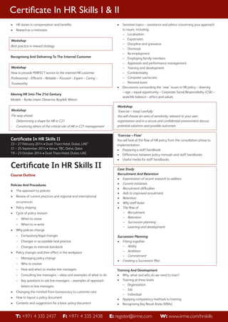 Certiﬁcate In HR Skills I & II
•

HR duties in compensation and beneﬁts

•

•

Reward as a motivator

Workshop
Best practice in reward strategy
Recognising And Delivering To The Internal Customer

Workshop
How to provide PERFECT service to the internal HR customer
Professional – Efﬁcient – Reliable – Focused – Expert – Caring –
Trustworthy
•
Moving HR Into The 21st Century
Models – Burke-Litwin, Devanna, Boydell, Wilson

Workshop
The way ahead
-

Determining a shape for HR in C21

-

Convincing others of the critical role of HR in C21 management

Certiﬁcate In HR Skills II
23 – 27 February 2014 • Dusit Thani Hotel, Dubai, UAE*
21 – 25 September 2014 • Venue TBC, Doha, Qatar
19 – 23 October 2014 • Dusit Thani Hotel, Dubai, UAE

Certiﬁcate In HR Skills II
Course Outline
Policies And Procedures
•

The approach to policies

•

Review of current practices and regional and international
occurrences

•

Policy shaping

•

Cycle of policy revision
– When to revise
– When to re-write

•

Why policies change
– Compulsory/legal changes
– Changes in acceptable best practice
– Changes to internal standards

•

Policy changes and their effect in the workplace
– Managing policy change
– Who to involve
– How and when to involve line managers
– Consulting line managers – ideas and examples of what to do
– Key questions to ask line managers – examples of approach
letters to line managers

•

Changing the mindset from bureaucracy to customer care

•

How to layout a policy document

•

Contents and suggestions for a basic policy document

T: +971 4 335 2437

F: +971 4 335 2438

Sensitive topics – assistance and advice concerning your approach
to issues, including;
– Localisation
– Expatriates
– Discipline and grievance
– Dismissal
– Re-employment
– Employing family members
– Appraisals and performance management
– Training and development
– Conﬁdentiality
– Computer use/access
– Personal loans
Discussions surrounding the ‘new’ issues in HR policy – diversity
– age – equal opportunity – Corporate Social Responsibility (CSR) –
work/life balance – ethics and values

Workshop
‘Exercise – tread carefully’
You will choose an area of sensitivity, relevant to your own
organisation and in a secure and conﬁdential environment discuss
potential solutions and possible outcomes
‘Exercise – Flow’
You will look at the ﬂow of HR policy from the consultation phase to
implementation
• Preparing a staff handbook
• Differences between policy manuals and staff handbooks
• Useful media for staff handbooks

Case Study
Recruitment And Retention
• Examination of recent research to address
• Current initiatives
• Recruitment difﬁculties
• Aids to improved recruitment
• Retention
• Why staff leave
• The ﬂow of
– Recruitment
– Retention
– Succession planning
– Learning and development
Succession Planning
• Fitting together
– Ability
– Ambition
– Commitment
• Creating a Succession Plan
Training And Development
• Why, what and who do we need to train?
• Training at three levels
– Organisation
– Job
– Individual
• Applying competency methods to training
• Recognising Key Result Areas (KRAs)

E: register@iirme.com

W: www.iirme.com/hrskills

 