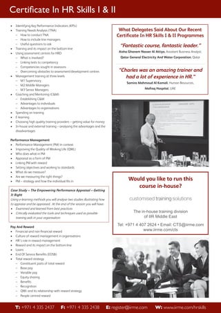 Certiﬁcate In HR Skills I & II
•
•

•
•

•

•

•
•
•
•

Identifying Key Performance Indicators (KPIs)
Training Needs Analysis (TNA)
– How to conduct TNA
– How to include line managers
– Useful questions to ask
Training and its impact on the bottom-line
Using assessment centres for HRD
– What is involved?
– Linking tests to competency
– Competencies sought in assessors
– Overcoming obstacles to assessment/development centres
Management training at three levels
– M1 Supervisory
– M2 Middle Managers
– M3 Senior Managers
Coaching and Mentoring (C&M)
– Establishing C&M
– Advantages to individuals
– Advantages to organisations
Spending on training
E-learning
Choosing high quality training providers – getting value for money
In-house and external training – analysing the advantages and the
disadvantages

Performance Management
• Performance Management (PM) in context
• Improving the Quality of Working Life (QWL)
• Who does what in PM
• Appraisal as a form of PM
• Linking PM with reward
• Setting objectives and working to standards
• What do we measure?
• Are we measuring the right things?
• PM – strategy and how the individual ﬁts in

Case Study – The Empowering Performance Appraisal – Getting
It Right
Using e-learning methods you will analyse two studies illustrating how
to appraise and be appraised. At the end of the session you will have:
• Examined and learned from best practices
• Critically evaluated the tools and techniques used as possible
training aids in your organisation
Pay And Reward
• Financial and non-ﬁnancial reward
• Culture of reward management in organisations
• HR’s role in reward management
• Reward and its impact on the bottom-line
• Loans
• End Of Service Beneﬁts (EOSB)
• Total reward strategy
– Constituent parts of total reward
– Base pay
– Variable pay
– Equity sharing
– Beneﬁts
– Recognition
– QWL and its relationship with reward strategy
– People centred reward

T: +971 4 335 2437

F: +971 4 335 2438

What Delegates Said About Our Recent
Certiﬁcate In HR Skills I & II Programmes

“Fantastic course, fantastic leader.”
Aisha Ghanem Nasser Al Attiya, Assistant Business Analyst,
Qatar General Electricity And Water Corporation, Qatar

“Charles was an amazing trainer and
had a lot of experience in HR.”
Samira Mahmoud Al Kamali, Human Resources,
Mafraq Hospital, UAE

Would you like to run this
course in-house?

The in-house training division
of IIR Middle East
Tel: +971 4 407 2624 • Email: CTS@iirme.com
www.iirme.com/cts

E: register@iirme.com

W: www.iirme.com/hrskills

 