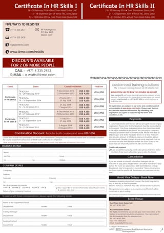 Certiﬁcate In HR Skills I

Certiﬁcate In HR Skills II

16 – 20 February 2014 • Dusit Thani Hotel, Dubai, UAE*
14 – 18 September 2014 • Venue TBC, Doha, Qatar
12 – 16 October 2014 • Dusit Thani Hotel, Dubai, UAE

23 – 27 February 2014 • Dusit Thani Hotel, Dubai, UAE*
21 – 25 September 2014 • Venue TBC, Doha, Qatar
19 – 23 October 2014 • Dusit Thani Hotel, Dubai, UAE

To register Call Howard Fernandes at
FIVE WAYS TO REGISTER
00971 4 4072657 or Email him at
IIR Holdings Ltd.
+971 4 335 2437
howard.fernandes@iirme.com
P.O Box 9428
Dubai, UAE

+971 4 335 2438
register@iirme.com

www.iirme.com/hrskills

DISCOUNTS AVAILABLE
FOR 2 OR MORE PEOPLE
CALL – +971 4 335 2483
E-MAIL – a.watts@iirme.com

Event

Dates

WEB BC5254/BC5255/BC5256/BC5257/BC5258/BC5259
Course Fee Before

Final Fee

1 December 2013
22 December 2013

US$ 4,150
US$ 4,650

US$ 4,950

29 June 2014
20 July 2014

US$ 4,150
US$ 4,650

US$ 4,950

❐ BC5258
12 – 16 October 2014

27 July 2014
17 August 2014

US$ 4,150
US$ 4,650

US$ 4,950

❐ BC5255
23 – 27 February 2014*

8 December 2013
29 December 2013

US$ 4,150
US$ 4,650

US$ 4,950

6 July 2014
27 July 2014

US$ 4,150
US$ 4,650

US$ 4,950

3 August 2014
24 August 2014

US$ 4,150
US$ 4,650

US$ 4,950

❐ BC5254
16 – 20 February 2014*

Certiﬁcate
In HR Skills I

Certiﬁcate
In HR Skills II

❐ BC5256
14 – 18 September 2014

❐ BC5257
21 – 25 September 2014
❐ BC5259
19 – 23 October 2014

Combination Discount: Book for both courses and save US$ 1000
Course fees include documentation, luncheon and refreshments. Delegates who attend all sessions and successfully complete
the course assessment will receive an IIRME/GW Certificate of Completion.
*Book and pay NOW and bring your colleague for FREE on this course. Only applicable for February 2014 course.

DELEGATE DETAILS
Name: ..............................................................................................................................................................................................................
Job Title: ......................................................................................................... Email: .....................................................................................
Tel: ..................................................... Fax: .................................................... Mobile: ..................................................................................

COMPANY DETAILS
Company: ............................................................................................................................................................................................................
Address: ................................................................................................................................................................................................................
Postcode: ................................................................................. Country: ...........................................................................................................
Tel: .............................................................................................. Fax: ..................................................................................................................
No. of employees on your site:
1000+
500-999
250-499

50-249

0-49

Nature of your company's business: ..........................................

YES, I would like to receive information about future events
& services via e-mail .................................................................

To assist us with future correspondence, please supply the following details:

WOULD YOU LIKE TO RUN THIS COURSE IN HOUSE?

All registrations are subject to our terms and conditions which
are available at www.iirme.com/terms. Please read them as
they include important information. By submitting your
registration you agree to be bound by the terms and
conditions in full.

Payments
A conﬁrmation letter and invoice will be sent upon receipt of your
registration. Please note that full payment must be received prior
to the event. Only those delegates whose fees have been paid
in full will be admitted to the event. You can pay by company
cheques or bankers draft in Dirhams or US$. Please note that all
US$ cheques and drafts should be drawn on a New York bank
and an extra amount of US$ 6 per payment should be added
to cover bank clearing charges. In any event payment must be
received not later than 48 hours before the Event. Entry to the
Event may be refused if payment in full is not received.
Credit card payment
If you would like to pay by credit card, please tick here and a
member of our team will contact you to take the details

Cancellation
If you are unable to attend, a substitute delegate will be
welcome in your place. Registrations cancelled more than 7 days
before the Event are subject to a $200 administration charge.
Registration fees for registrations cancelled 7 days or less before
the Event must be paid in full. Substitutions are welcome at any
time.

Avoid Visa Delays - Book Now
Delegates requiring visas should contact the hotel they wish to
stay at directly, as soon as possible.
Visas for non-GCC nationals may take several weeks to process.
All registrations are subject to acceptance by IIR which will be
conﬁrmed to you in writing.
Due to unforeseen circumstances, the programme may change and IIR reserves the right to alter
the venue and/or speakers.

Event Venue:
Department: ........................................................... Mobile: .......................................... Email: .......................................................................
Training Manager: .............................................................................................................................................................................................
Department: ........................................................... Mobile: .......................................... Email: ......................................................................
Booking Contact: ..............................................................................................................................................................................................
Department: ........................................................... Mobile: .......................................... Email: ......................................................................

Dusit Thani Hotel, Dubai, UAE
Tel: +971 4 343 3333
Accommodation Details
We highly recommend you secure your room reservation at the
earliest to avoid last minute inconvenience. You can contact
the IIR Hospitality Desk for assistance on:
Tel: +971 4 407 2693
Fax: +971 4 407 2517
Email: hospitality@iirme.com
© Copyright I.I.R. HOLDINGS B.V.

JI/DC BU33 Personnel And Human Resource
Management

LR

Name of the Department Head: .....................................................................................................................................................................

 