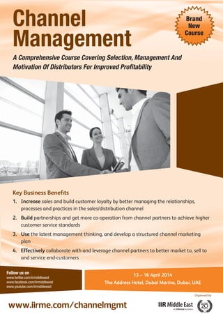 Channel
Management

Brand
New
Course

A Comprehensive Course Covering Selection, Management And
Motivation Of Distributors For Improved Proﬁtability

Key Business Beneﬁts
1. Increase sales and build customer loyalty by better managing the relationships,
processes and practices in the sales/distribution channel
2. Build partnerships and get more co-operation from channel partners to achieve higher
customer service standards
3. Use the latest management thinking, and develop a structured channel marketing
plan
4. Effectively collaborate with and leverage channel partners to better market to, sell to
and service end-customers
Follow us on
www.twitter.com/iirmiddleeast
www.facebook.com/iirmiddleeast
www.youtube.com/iirmiddleeast

13 – 16 April 2014
The Address Hotel, Dubai Marina, Dubai, UAE
Organised by

www.iirme.com/channelmgmt

 