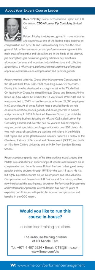 About Your Expert Course Leader
Robert Mosley, Global Remuneration Expert and HR
Consultant, CEO of Lemon Pip Consulting Limited,
UK
Robert Mosley is widely recognised in many industries
and countries as one of the leading global experts on
compensation and beneﬁts, and is also a leading expert in the more
general ﬁeld of human resources and performance management. His
main areas of expertise and specialism are in the ﬁelds of job analysis,
job descriptions, job evaluation, grading schemes, pay structures,
allowances, bonuses and incentives, industrial relations and collective
agreements, e-HR systems, performance management, performance
appraisals, and all issues on compensation and beneﬁts globally.
Robert worked with Hay Group (Hay Management Consultants) in
the UK and UAE from 1985-1990 consulting in over 20 countries.
During this time he developed a strong interest in the Middle East.
On leaving Hay Group, he joined Emirates Group and Emirates Airline
based in Dubai where he worked for 13 years from 1990-2003 and he
was promoted to SVP Human Resources with over 22,000 employees
in 60 countries. At all times, Robert kept a detailed hands-on role
on all remuneration policies globally, and on all general HR policies
and procedures. In 2003, Robert left Emirates Group to establish his
own consulting business focusing on HR and C&B called Lemon Pip
Consulting Limited, and over the past six years he has developed a
very successful specialist consulting practice with over 200 clients. His
two main areas of specialism are working with clients in the Middle
East region, and in the global aviation industry. Robert is a Fellow of the
Chartered Institute of Personnel and Development (FCIPD) and holds
an MSc from Oxford University and an MBA from London Business
School.
Robert currently spends most of his time working in and around the
Middle East, and offers an expert range of services and solutions on all
compensation and beneﬁts issues. Robert has been offering extremely
popular training courses through IIRME for the past 13 years. He has
led highly successful courses on Job Descriptions and Job Evaluation,
Compensation and Reward and HR Policies and Procedures, and has
now introduced this exciting new course on Performance Management
and Performance Appraisals. Overall, Robert has over 25 years of
expertise on HR issues, with particular focus on compensation and
beneﬁts in the GCC region.

Would you like to run this
course in-house?

The in-house training division
of IIR Middle East
Tel: +971 4 407 2624 • Email: CTS@iirme.com
www.iirme.com/cts

W: www.iirme.com/performancemanagement

 