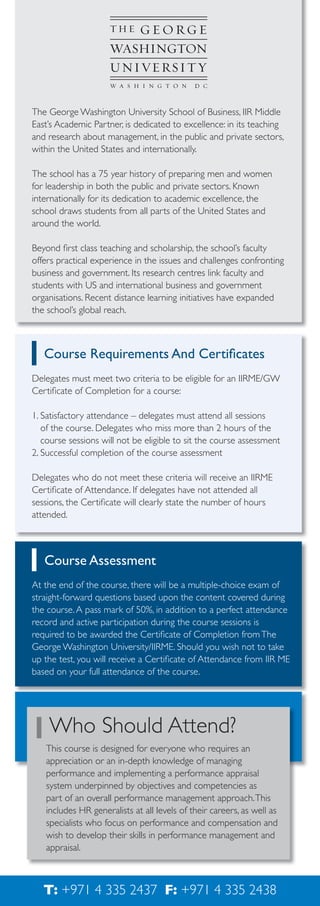 The George Washington University School of Business, IIR Middle
East’s Academic Partner, is dedicated to excellence: in its teaching
and research about management, in the public and private sectors,
within the United States and internationally.
The school has a 75 year history of preparing men and women
for leadership in both the public and private sectors. Known
internationally for its dedication to academic excellence, the
school draws students from all parts of the United States and
around the world.
Beyond ﬁrst class teaching and scholarship, the school’s faculty
offers practical experience in the issues and challenges confronting
business and government. Its research centres link faculty and
students with US and international business and government
organisations. Recent distance learning initiatives have expanded
the school’s global reach.

Course Requirements And Certiﬁcates
Delegates must meet two criteria to be eligible for an IIRME/GW
Certiﬁcate of Completion for a course:
1. Satisfactory attendance – delegates must attend all sessions
of the course. Delegates who miss more than 2 hours of the
course sessions will not be eligible to sit the course assessment
2. Successful completion of the course assessment
Delegates who do not meet these criteria will receive an IIRME
Certiﬁcate of Attendance. If delegates have not attended all
sessions, the Certiﬁcate will clearly state the number of hours
attended.

Course Assessment
At the end of the course, there will be a multiple-choice exam of
straight-forward questions based upon the content covered during
the course. A pass mark of 50%, in addition to a perfect attendance
record and active participation during the course sessions is
required to be awarded the Certiﬁcate of Completion from The
George Washington University/IIRME. Should you wish not to take
up the test, you will receive a Certiﬁcate of Attendance from IIR ME
based on your full attendance of the course.

Who Should Attend?
This course is designed for everyone who requires an
appreciation or an in-depth knowledge of managing
performance and implementing a performance appraisal
system underpinned by objectives and competencies as
part of an overall performance management approach. This
includes HR generalists at all levels of their careers, as well as
specialists who focus on performance and compensation and
wish to develop their skills in performance management and
appraisal.

T: +971 4 335 2437 F: +971 4 335 2438

 
