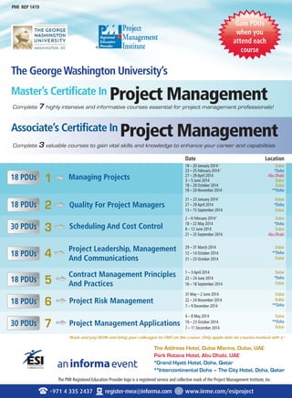 PMI REP 1419 
The George Washington University’s 
Master’s Certificate In 
Project Management 
Project Management 
Complete 7 highly intensive and informative courses essential for project management professionals! 
Complete 3 valuable courses to gain vital skills and knowledge to enhance your career and capabilities 
Quality For Project Managers 
Scheduling And Cost Control 
Project Leadership, Management 
And Communications 
5 Contract Management Principles 
And Practices 
Project Management Applications 
Date Location 
31 May – 2 June 2014 
22 – 24 November 2014 
7 – 9 December 2014 
Dubai 
Dubai 
★★Doha 
The Address Hotel, Dubai Marina, Dubai, UAE 
Park Rotana Hotel, Abu Dhabi, UAE 
★Grand Hyatt Hotel, Doha, Qatar 
★★Intercontinental Doha – The City Hotel, Doha, Qatar 
Associate’s Certificate In 
1 
2 
3 
4 
Managing Projects 
6 
7 
Project Risk Management 
The PMI Registered Education Provider logo is a registered service and collective mark of the Project Management Institute, Inc. 
+971 4 335 2437 register-mea@informa.com www.iirme.com/esiproject 
18 PDUs 
18 PDUs 
30 PDUs 
18 PDUs 
18 PDUs 
18 PDUs 
30 PDUs 
18 – 20 January 2014* 
23 – 25 February 2014* 
27 – 29 April 2014 
3 – 5 June 2014 
18 – 20 October 2014 
18 – 20 November 2014 
21 – 23 January 2014* 
27 – 29 April 2014 
13 – 15 September 2014 
2 – 6 February 2014* 
18 – 22 May 2014 
8 – 12 June 2014 
21 – 25 September 2014 
29 – 31 March 2014 
12 – 14 October 2014 
21 – 23 October 2014 
1 – 3 April 2014 
22 – 24 June 2014 
16 – 18 September 2014 
4 – 8 May 2014 
19 – 23 October 2014 
7 – 11 December 2014 
Gain PDUs 
when you 
attend each 
course 
Dubai 
★Doha 
Abu Dhabi 
Dubai 
Dubai 
★★Doha 
Dubai 
★Doha 
Dubai 
Dubai 
★Doha 
Dubai 
Abu Dhabi 
Dubai 
★★Doha 
Dubai 
Dubai 
★Doha 
Dubai 
Dubai 
★★Doha 
Dubai 
*Book and pay NOW and bring your colleague for FREE on this course. Only applicable for courses marked with a* 
an event 
To Register email: sarita.johnson@informa.com or Call 009714 407 2566 
 