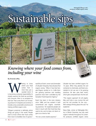 12
By Amanda Lefley
Sustainable sips
W
anting to know
where your food
comes from is
more than just a
societal trend. It
is becoming a physical responsibility to
closely examine the food we purchase
and consume. Wine is no exception to
that rule. That is why there is an increas-
ing amount of vineyards and wineries in
Canada using sustainable practices and
making certified organic wine.
“[Organic products] is definitely where
things are going in the world. People
want to know where their food comes
from, how it is handled, how it’s grown,”
said Bruce Ewert, owner and winemaker
of L’Acadie Vineyards, Nova Scotia’s first
organic winery. “When it has that Can-
ada Organic symbol on it, it tells them
the growing practices and handling
practices have been controlled by the
Canadian Food Inspection Agency.”
Ewert has been in the wine industry
since 1986, and has worked in both
conventional and organic winemak-
ing practices. He explained people are
more in touch with their food than they
used to be, and he does not deem or-
ganic as a trend or fad.
“It’s not a niche market anymore.”
L’Acadie has been certified organic for
10 years. When they planted, the soil
contained no chemicals, and Ewert pro-
ceeded to not use any in his growing
practices. He also uses bark mulch,
which gets composed back into the soil.
“The organic approach for all vegeta-
bles and fruits is you nurture the soil
and the soil provides for the vine…
We’re always thinking about the soil,” he
explained.
Steve Dale, vintner at Rollingdale Win-
ery in British Columbia, has only used
organic methods throughout his career.
He produces certified organic wines
Rollingdale Winery in B.C.
produces certified organic wines.
Knowing where your food comes from,
including your wine
 
