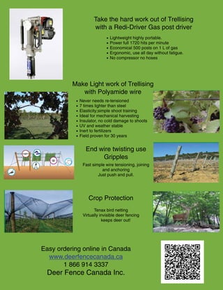 Deer Damage
A
Problem
Gripple Trellising
Tensioners & Anchors
Gas Driven
Post Driver
Bird Netting
Bayco® Polyamide
Trellising Wire
Easy ordering online in Canada
www.deerfencecanada.ca
1 866 914 3337
Deer Fence Canada Inc
500 Posts
per Litre
Deer Damage
A
Problem
Gripple Trellising
Tensioners & Anchors
Gas Driven
Post Driver
Bird Netting
Bayco® Polyamide
Trellising Wire
Easy ordering online in Canada
www.deerfencecanada.ca
1 866 914 3337
Deer Fence Canada Inc
500 Posts
per Litre
Deer Damage
A
Problem
Gripple Trellising
Tensioners & Anchors
Gas Driven
Post Driver
500 Posts
per Litre
Deer Damage
A
Problem
Take the hard work out of Trellising
with a Redi-Driver Gas post driver
• Never needs re-tensioned
• 7 times lighter than steel
• Elasticity;simple shoot training
• Ideal for mechanical harvesting
• Insulator, no cold damage to shoots
• UV and weather stable
• Inert to fertilizers
• Field proven for 30 years
Fast simple wire tensioning, joining
and anchoring
Just push and pull.
Tenax bird netting
Virtually invisible deer fencing
keeps deer out!
• Lightweight highly portable.
• Power full 1720 hits per minute
• Economical 500 posts on 1 L of gas
• Ergonomic, use all day without fatigue.
• No compressor no hoses
Make Light work of Trellising
with Polyamide wire
Crop Protection
Easy ordering online in Canada
www.deerfencecanada.ca
1 866 914 3337
Deer Fence Canada Inc.
End wire twisting use
Gripples
 