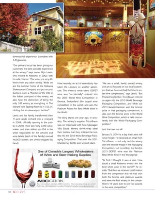 18
dimensional experience (complete with
3-D glasses).
“Our primary focus has been giving our
customers the best possible experience
at the winery,” says owner Wyn Lewis,
who moved to Kelowna in 2003 with
his wife, Marion. “Our winery is very dif-
ferent from any other winery. While we
are the summer home of the Kelowna
Shakespeare Company and put on pro-
ductions such a Phantom of the Villa in
the Italian courtyard of the winery, we
also have the distinction of being the
only 3-D winery as everything in The
Vibrant Vine Tasting Room is in 3-D, in-
cluding the shrink-wrapped bottles!”
Lewis and his family transformed their
11-acre apple orchard into a vineyard
in 2008, officially opening to the pub-
lic in 2010. Their son Tony is the wine-
maker, and their eldest son Phil is the
artist responsible for the artwork and
wine labels (each of the family’s annual
48,000 bottles are shrink-wrapped by
hand).
Most recently, an act of serendipity has
taken the Lewises on another adven-
ture. The winery’s white blend OOPS?
wine was “accidentally” entered into
the 2013 World Wine Competition in
Geneva, Switzerland (the largest wine
competition in the world) and won the
Platinum Award for Best White Wine in
the World.
The story starts one year ago, in actu-
ality. The winery’s supplier, TricorBraun
was so impressed with how Okanagan
Villa Estate Winery shrink-wrap label
their bottles that they entered the bot-
tles into the 2012 World Beverage Pack-
aging Competition. That year, the 2011
Chardonnay bottle won second place.
“We are a small, family owned winery
and are so focused on our local custom-
ers that we have not had the time to en-
ter wine competitions,” says Lewis. “But
this last September, TricorBraun entered
us again into the 2013 World Beverage
Packaging Competition, and while our
2013 Gewürztraminer won the bronze
prize in that packaging competition, it
also won the bronze prize in the World
Wine Competition, which is held concur-
rently with the World Packaging Com-
petition.”
And that was not all.
January 5, 2014 is a day that Lewis will
never forget. He received an email from
TricorBraun – not only had the winery
won the bronze medal in the Packaging
Competition, but incredibly, the family’s
2013 OOPS? wine won the Platinum
Best White Wine in the World prize.
“At ﬁrst, I thought it was a joke. How
could a small Kelowna winery win the
best white wine in the world?” he re-
calls. “But then we received conﬁrmation
from the competition that we had won
both the bronze and platinum awards
and were the ﬁrst winery in the compe-
tition’s 19 years ever to win two awards
in the wine competition.”
 