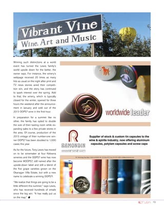 19
Winning such distinctions at a world
event has turned the Lewis family’s
world upside down for the better, the
owner says. For instance, the winery’s
webpage received 20 times as many
hits as usual on the night after print and
TV news stories aired their competi-
tion win, and the story has continued
to spark interest over the spring. Add
to that, the winery, which is typically
closed for the winter, opened for three
hours the weekend after the announce-
ment in January and sold out of the
2013 OOPS? wine in the ﬁrst hour.
In preparation for a summer like no
other, the family has opted to double
the size of their tasting room while ex-
panding sales to a few private stores in
the area. Of course, production of the
2013 vintage of their number-one win-
ner OOPS? has been doubled to 1,000
cases this year.
As for the future, Tony Lewis has moved
on to be winemaker at four Kelowna
wineries and the OOPS? wine has now
become WOOPS?, still named after the
upside-down label and still a blend of
the ﬁve grape varieties grown on the
Okanagan Villa Estate, but with a new
name to celebrate a winning OOPS?!.
“We realize that things are going to be a
little different this summer,” says Lewis,
who has received hundreds of emails
since the big win. “It has really put us
on the map.” o
 
