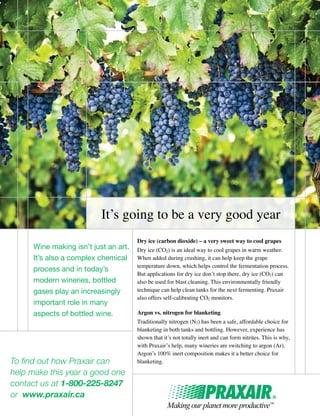 Dry ice (carbon dioxide) – a very sweet way to cool grapes
Dry ice (CO2) is an ideal way to cool grapes in warm weather.
When added during crushing, it can help keep the grape
temperature down, which helps control the fermentation process.
But applications for dry ice don’t stop there, dry ice (CO2) can
also be used for blast cleaning. This environmentally friendly
technique can help clean tanks for the next fermenting. Praxair
also offers self-calibrating CO2 monitors.
Argon vs. nitrogen for blanketing
Traditionally nitrogen (N2) has been a safe, affordable choice for
blanketing in both tanks and bottling. However, experience has
shown that it’s not totally inert and can form nitrites. This is why,
with Praxair’s help, many wineries are switching to argon (Ar).
Argon’s 100% inert composition makes it a better choice for
blanketing.To find out how Praxair can
help make this year a good one
contact us at 1-800-225-8247
or www.praxair.ca
It’s going to be a very good year
Wine making isn’t just an art.
It’s also a complex chemical
process and in today’s
modern wineries, bottled
gases play an increasingly
important role in many
aspects of bottled wine.
 