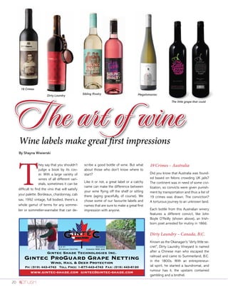 20
The art of wine
T
hey say that you shouldn’t
judge a book by its cov-
er. With a large variety of
wines of all different vari-
etals, sometimes it can be
difficult to find the vino that will satisfy
your palette. Bordeaux, chardonnay, cab
sav, 1992 vintage, full bodied, there’s a
whole gamut of terms for any somme-
lier or sommelier-wannabe that can de-
scribe a good bottle of wine. But what
about those who don’t know where to
start?
Like it or not, a great label or a catchy
name can make the difference between
your wine flying off the shelf or sitting
there (aging gracefully, of course). We
chose some of our favourite labels and
names that are sure to make a great first
impression with anyone.
19 Crimes – Australia
Did you know that Australia was found-
ed based on felons crowding UK jails?
The continent was in need of some civi-
lization, so convicts were given punish-
ment by transportation and thus a list of
19 crimes was drawn. The conviction?
A torturous journey to an unknown land.
Each bottle from this Australian winery
features a different convict, like John
Boyle O’Reilly (shown above), an Irish-
born poet arrested for mutiny in 1866.
Dirty Laundry – Canada, B.C.
Known as the Okanagan’s “dirty little se-
cret”, Dirty Laundry Vineyard is named
after a Chinese man who escaped the
railroad and came to Summerland, B.C.
in the 1800s. With an entrepreneur-
ial spirit, he started a laundromat, and
rumour has it, the upstairs contained
gambling and a brothel.
19 Crimes
Dirty Laundry
Sibling Rivalry Megalomaniac
The little grape that could
Gintec Shade Technologies Inc.
Gintec ProGuard Grape Netting
Wind, Hail & Deer Protection
Ph: (519) 443-4743 Toll Free: 1-877-443-4743 Fax: (519) 443-8120
www.gintec-shade.com gintec@gintec-shade.com
r.r #1
Windham Centre,
Ontario
Canada N0E 2A0
Wine labels make great first impressions
By Shayna Wiwierski
 
