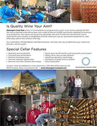 Is Quality Wine Your Aim?
Okanagan Crush Pad winery in Summerland is a purpose built custom crush winery opened fall 2011.
We have a talented winemaking team and a state-of-the-art 35,000 case facility designed for premium
wine production. Our clients are discerning individuals who wish to take the trial and error out of
entering the wine industry or established wineries seeking to use our specialized equipment to cost-
effectively add to their product offerings.
Our winemakers, Michael Bartier and Matt Dumayne, will work with you to determine your needs and
provide a service quote.
Special Cellar Features
• Sparkling wine production
• Concrete tank fermentation
• Diemme membrane press
• Diemme hydraulic basket press
• Diemme micro flex filtration technology
Contact Julian Scholefield for more information. 250-494-4445 extension 03
16576 Fosbery Road, Summerland, BC • www.okanagancrushpad.com
• Squat open top fermenters with pneumatic punch down
• Rotary drum vacuum lees filtration
• OenoFoss laboratory technology
• Distillation of grape wine to alcohol
• Wine fortification
 