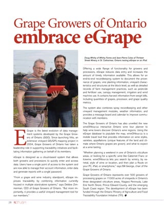 28
Grape Growers of Ontario
embrace eGrape
E
Grape is the latest evolution of data manage-
ment systems developed by the Grape Grow-
ers of Ontario (GGO). Since launching Vitis, an
extensive vineyard GIS/GPS mapping project in
2004, Grape Growers of Ontario has taken a
leadership role in supporting traceability initiatives and facili-
tating information gathering on behalf of its members.
eGrape is designed as a cloud-based system that allows
both growers and processors to quickly enter and access
data. Users have a single point of access to the system and
are now able to manage their account information, enter data
and generate reports with a single password.
“From a grape and wine industry standpoint, eGrape im-
proves traceability by combining information currently
housed in multiple stand-alone systems,” says Debbie Zim-
merman, CEO of Grape Growers of Ontario. “But more im-
portantly, it provides a useful vineyard management tool for
our members.”
Offering a wide Range of functionality for growers and
processors, eGrape reduces data entry and increases the
amount of timely information available. This allows for an
end-to-end recordkeeping system to document the prove-
nance of grapes, vine planting information, vineyard charac-
teristics and structures at the block level, as well as detailed
records of farm management practices, such as pesticide
and fertilizer use, canopy management, irrigation and wind
machine use. It contains harvest information from weigh bills,
including quantities of grapes, processor, and grape quality
metrics.
The system also combines spray recordkeeping and other
vineyard management modules, weather information, and
provides a message board and calendar to improve commu-
nication with members.
The Grape Growers of Ontario has also unveiled the new
wineONtour.ca interactive Ontario wine tour planner to
help wine lovers discover Ontario’s wine regions. Using the
eGrape database to populate the map, wineONtour.ca is a
mobile travel tool that provides information on wine styles,
varieties, appellations (unique features of the land and cli-
mate where Ontario grapes are grown), and what to expect
at a wine tasting.
“Whether planning a weekend in one of Ontario’s viticulture
areas, or looking for a specific wine like Cabernet Franc or
Icewine, wineONtour.ca lets you search by winery, by va-
rietal, style of wine or location, and then plan a Route on
your PC, iPad, or smartphone,” says Bill George, chair of the
Grape Growers of Ontario.
Grape Growers of Ontario represents over 500 growers of
processing grapes on 17,000 acres of vineyards in Ontario’s
three designated viticulture areas, Niagara Peninsula, Lake
Erie North Shore, Prince Edward County, and the emerging
South Coast region. The development of eGrape has been
funded through the Ontario Ministry of Agriculture and Food
Traceability Foundation Initiative (TFI). o
Doug Whitty of Whitty Farms and Jean-Pierre Colas of Thirteen
Street Winery in St. Catharines, Ontario testing eGrape on an iPad.
 