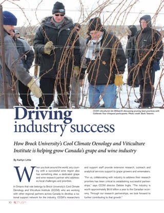 30
How Brock University’s Cool Climate Oenology and Viticulture
Institute is helping grow Canada’s grape and wine industry
By Kaitlyn Little
W
hen you look around the world, any coun-
try with a successful wine region also
has something else: a dedicated grape
and wine research partner who address-
es local challenges and priorities.
In Ontario that role belongs to Brock University’s Cool Climate
Oenology and Viticulture Institute (CCOVI) who are working
with other regional partners across Canada to develop a na-
tional support network for the industry. CCOVI’s researchers
and support staff provide extensive research, outreach and
analytical services support to grape growers and winemakers.
“For us, collaborating with industry to address their research
priorities has been critical to establishing successful partner-
ships,” says CCOVI director Debbie Inglis. “The industry is
worth approximately $6.8 billion a year to the Canadian econ-
omy. Through our research partnerships, we look forward to
further contributing to that growth.”
CCOVI viticulturist Jim Willwerth discussing pruning best practices with
Calibrate Your Vineyard participants. Photo credit: Barb Tatarnic.
Driving
industry success
 