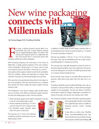 32
By Thomas Deegan Ph.D, TricorBraun WinePak
New wine packaging
connects with
Millennials
F
or many, a relaxing occasion may be taken in an
overstuffed chair with a great cabernet enjoyed
from an elegant Bordeaux glass. For others, that
calming time might be spent on a wilderness trek
with wine poured from a crush-proof pouch that
had been stuffed into a hiker’s backpack.
With increasing frequency, the wine pouch is the choice of
Millennials, a rapidly growing segment of the wine industry.
These trendsetters, drinking age to 37 years, want to enjoy
wine wherever they are: the beach, a bike trail, or a concert…
many places where a glass container would not be acceptable.
They are confident, upbeat, and wide-open to change. Most
important: they grew up drinking beverages from pouches.
Wine pouches are a generational advancement over bag-in-a-
box wine packaging. Their key improvements are in materials
that maintain the wine’s quality and reduce weight, trimming
shipping costs.
The AstraPouch®
wine pouch employs eight bonded layers
and is 3.75 times more effective at blocking oxygen transmis-
sion than the leading bag-in-a-box. Pouches provide:
•	Three individual oxygen barrier layers compared to one lay-
er found in the leading bag-in-a-box
•	Thicker materials amounting to 7.5 mil in
a pouch verses 5.0 mil in a bag-in-a box
•	No interstitial oxygen between layers
within the pouch construction
The pouches are 17 times more effective
at blocking moisture transmission than the
leading bag-in-a-box.
In addition to higher levels of wine quality, pouches offer re-
duced shipping costs. Pouches weigh 39 grams vs. 112 grams
for two-litre equivalent containers.
Pouches are available in 750 ml, 1.5 ml, 1.75 ml, and three-
litre sizes. They may be embellished with up to eight colours
using flexographic or rotogravure printing.
The one-way tap is specially designed to prevent O2 from en-
tering the bag during filling. Taps come attached to the pouch-
es and are designed to be shorter then BIB Tap because there
is no need to extend outside the box.
Some wineries have chosen to purchase filling machines for
pouches, while others have taken their first step with a co-
packer.
TricorBraun WinePak (www.TricorBraunWinePak.com), with an-
nual sales in excess of $120 million, is North America’s largest
supplier of wine packaging. The firm has offices in Northern
and Southern California, Oregon, Washington, and British Co-
lumbia. It has been serving the wine industry since 1982.
The company’s facilities include a $2-million repacking system
that automatically transfers wine bottles
from eight-foot-high stacks of pallets to
individual wineries’ custom 12-bottle
cartons.
It also offers an online store, WinePak
Direct (www.WinePakDirect.com) that
serves small wineries and large wineries
with exclusive, limited case bottlings. oTricorBraun AstraPouch.
 