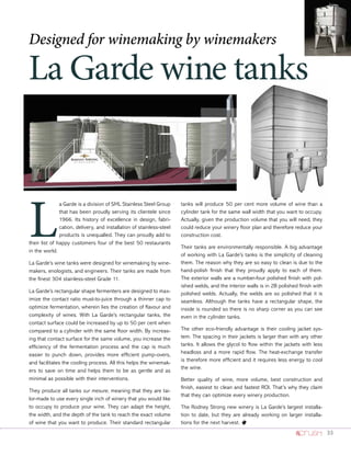 33
La Garde wine tanks
Designed for winemaking by winemakers
L
a Garde is a division of SML Stainless Steel Group
that has been proudly serving its clientele since
1966. Its history of excellence in design, fabri-
cation, delivery, and installation of stainless-steel
products is unequalled. They can proudly add to
their list of happy customers four of the best 50 restaurants
in the world.
La Garde’s wine tanks were designed for winemaking by wine-
makers, enologists, and engineers. Their tanks are made from
the finest 304 stainless-steel Grade 11.
La Garde’s rectangular shape fermenters are designed to max-
imize the contact ratio must-to-juice through a thinner cap to
optimize fermentation, wherein lies the creation of flavour and
complexity of wines. With La Garde’s rectangular tanks, the
contact surface could be increased by up to 50 per cent when
compared to a cylinder with the same floor width. By increas-
ing that contact surface for the same volume, you increase the
efficiency of the fermentation process and the cap is much
easier to punch down, provides more efficient pump-overs,
and facilitates the cooling process. All this helps the winemak-
ers to save on time and helps them to be as gentle and as
minimal as possible with their interventions.
They produce all tanks sur mesure, meaning that they are tai-
lor-made to use every single inch of winery that you would like
to occupy to produce your wine. They can adapt the height,
the width, and the depth of the tank to reach the exact volume
of wine that you want to produce. Their standard rectangular
tanks will produce 50 per cent more volume of wine than a
cylinder tank for the same wall width that you want to occupy.
Actually, given the production volume that you will need, they
could reduce your winery floor plan and therefore reduce your
construction cost.
Their tanks are environmentally responsible. A big advantage
of working with La Garde’s tanks is the simplicity of cleaning
them. The reason why they are so easy to clean is due to the
hand-polish finish that they proudly apply to each of them.
The exterior walls are a number-four polished finish with pol-
ished welds, and the interior walls is in 2B polished finish with
polished welds. Actually, the welds are so polished that it is
seamless. Although the tanks have a rectangular shape, the
inside is rounded so there is no sharp corner as you can see
even in the cylinder tanks.
The other eco-friendly advantage is their cooling jacket sys-
tem. The spacing in their jackets is larger than with any other
tanks. It allows the glycol to flow within the jackets with less
headloss and a more rapid flow. The heat-exchange transfer
is therefore more efficient and it requires less energy to cool
the wine.
Better quality of wine, more volume, best construction and
finish, easiest to clean and fastest ROI. That’s why they claim
that they can optimize every winery production.
The Rodney Strong new winery is La Garde’s largest installa-
tion to date, but they are already working on larger installa-
tions for the next harvest. o
 
