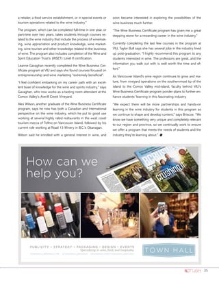 35
a retailer, a food service establishment, or in special events or
tourism operations related to the wine industry.”
The program, which can be completed full-time in one year, or
part-time over two years, takes students through courses re-
lated to the wine industry that include the process of winemak-
ing, wine appreciation and product knowledge, wine market-
ing, wine tourism and other knowledge related to the business
of wine. The program also includes completion of the Wine and
Spirit Education Trust’s (WSET) Level II certification.
Leanne Gavaghan recently completed the Wine Business Cer-
tificate program at VIU and says she found courses focused on
entrepreneurship and wine marketing “extremely beneficial”.
“I feel confident embarking on my career path with an excel-
lent base of knowledge for the wine and spirits industry,” says
Gavaghan, who now works as a tasting room attendant at the
Comox Valley’s Averill Creek Vineyard.
Alex Wilson, another graduate of the Wine Business Certificate
program, says he now has both a Canadian and international
perspective on the wine industry, which he put to good use
working at several highly rated restaurants in the west coast
tourism mecca of Tofino on Vancouver Island, followed by his
current role working at Road 13 Winery in B.C.’s Okanagan.
Wilson said he enrolled with a general interest in wine, and
soon became interested in exploring the possibilities of the
wine business much further.
“The Wine Business Certificate program has given me a great
stepping stone for a rewarding career in the wine industry.”
Currently completing the last few courses in the program at
VIU, Taylor Bull says she has several jobs in the industry lined
up post-graduation. “I highly recommend this program to any
students interested in wine. The professors are great, and the
information you walk out with is well worth the time and ef-
fort.”
As Vancouver Island’s wine region continues to grow and ma-
ture, from vineyard operations on the southernmost tip of the
island to the Comox Valley mid-island, faculty behind VIU’s
Wine Business Certificate program ponder plans to further en-
hance students’ learning in this fascinating industry.
“We expect there will be more partnerships and hands-on
learning in the wine industry for students in this program as
we continue to shape and develop content,” says Briscoe. “We
know we have something very unique and completely relevant
to our region and province, so we continually work to ensure
we offer a program that meets the needs of students and the
industry they’re learning about.” o
How can we
help you?
PUBLICITY • STRATEGY • PACKAGING • DESIGN • EVENTS
Specializing in wine, food, and hospitality
TOWNHALLBRANDS.COM @TOWNHALLBRANDS FACEBOOK.COM/TOWNHALLBRANDS
C
M
Y
CM
MY
CY
CMY
K
HalfHorzAd.pdf 1 2014-06-05 11:48 PM
 