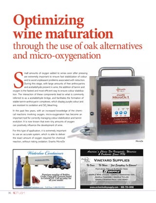 36
Optimizing
wine maturation
through the use of oak alternatives
and micro-oxygenation
S
mall amounts of oxygen added to wines soon after pressing
are extremely important to ensure fast stabilization of colour
and to avoid unpleasant problems associated with reduction.
During this stage, with large amounts of free anthocyanins
and acetaldehyde present in wine, the addition of tannin and
oxygen is the fastest and most efficient way to ensure colour stabiliza-
tion. The interaction of these components lead to what is commonly
referred to as a acetaldehyde bridge, and facilitates the formation of
stable tannin-anthocyanin complexes, which display purple colour and
are resistant to oxidation and SO2
bleaching.
In the past few years, with an increased knowledge of the chemi-
cal reactions involving oxygen, micro-oxygenation has become an
important tool for correctly managing colour stabilization and tannin
evolution. It is now known that even tiny amounts of oxygen
can positively influence the development of wine.
For this type of application, it is extremely important
to use an accurate system, which is able to deliver
the exact amount of oxygen required for chemical
reaction, without risking oxidation. Enartis MicroOx MicroOx
 