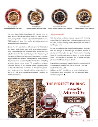 37
has been researched and developed with a strong focus to-
ward accuracy and a user-friendly interface. These two fea-
tures, along with the constant support from Enartis Vinquiry’s
RD department, allow them to offer a first-class service to
winemakers using their system.
Enartis MicroOx is available in different versions. The smallest
unit uses a single dosing point, while larger, customized ver-
sions can feature up to 120 points and more. All versions have
a built-in computer able to constantly monitor the accuracy of
the system and assist the operator with calculating the operat-
ing parameters. For wineries that require even more control of
the process, they have developed a kit that allows controlling
all dosing points from a remote PC, smartphone, or laptop
computer. With this kit, it is possible to have complete control
of the unit and monitor in real time all the operating param-
eters of each tank, time elapsed, and time remaining until the
end of the cycle. All of this data can be saved in a separate file
for future reference.
What about oak?
Oak alternatives are becoming very popular with the rising
costs of barrels. Enartis offers the Incanto Oak Chips Range.
Each has a unique sensory profile, allowing the best applica-
tion for your wine.
For use during ageing, the chips require four weeks of contact
time, and dosages of one to five g/L. This allows the wine to
develop and mature, but also gives the winemaker the ability
to decide how much extraction is desired to achieve sensory
goals. Chip samples are available, and for further inquiries,
please contact Enartis Vinquiry directly.
Enartis Vinquiry, providing analytical services, consulting, and
supplies for the wine industry, can be found at 7795 Bell
Road, Windsor, CA, USA.
Call them at (707) 838-6312, or by email, info@enartisvin-
quiry.com. For more information, visit their website at www.
enartisvinquiry.com. o
Incanto Natural –
Untoasted American Oak chips.
Incanto Cream –
Medium-toasted French Oak chips.
Incanto Caramel –
Medium-toasted French oak chips.
Incanto Dark Chocolate –
Medium to heavy-toasted French oak chips.
 INCANTO
OAK CHIPS
EVQ_microoxincanto 2tr.indd 1 24/04/14 22:04
 