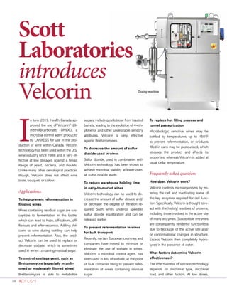 38
I
n June 2013, Health Canada ap-
proved the use of Velcorin®
(di-
methyldicarbonate/ DMDC), a
microbial control agent produced
by LANXESS for use in the pro-
duction of wine within Canada. Velcorin
technology has been used within the U.S.
wine industry since 1988 and is very ef-
fective at low dosages against a broad
Range of yeast, bacteria, and moulds.
Unlike many other oenological practices
though, Velcorin does not affect wine
taste, bouquet, or colour.
Applications:
To help prevent refermentation in
finished wines
Wines containing residual sugar are sus-
ceptible to fermentation in the bottle,
which can lead to haze, off-odours, off-
flavours and effervescence. Adding Vel-
corin to wine during bottling can help
prevent refermentation. Also, the prod-
uct Velcorin can be used to replace or
decrease sorbate, which is sometimes
used in wines containing residual sugar.
To control spoilage yeast, such as
Brettanomyces (especially in unfil-
tered or moderately filtered wines)
Brettanomyces is able to metabolize
sugars, including cellobiose from toasted
barrels, leading to the evolution of 4-eth-
ylphenol and other undesirable sensory
attributes. Velcorin is very effective
against Brettanomyces.
To decrease the amount of sulfur
dioxide used in wines
Sulfur dioxide, used in combination with
Velcorin technology, has been shown to
achieve microbial stability at lower over-
all sulfur dioxide levels.
To reduce warehouse holding time
in early-to-market wines
Velcorin technology can be used to de-
crease the amount of sulfur dioxide and/
or decrease the degree of filtration re-
quired. Such wines undergo speedier
sulfur dioxide equilibration and can be
released earlier.
To prevent refermentation in wines
for bulk transport
Recently, certain European countries and
companies have moved to minimize or
eliminate the use of sorbate in wines.
Velcorin, a microbial control agent, has
been used in lieu of sorbate, at the point
of bulk container filling to prevent refer-
mentation of wines containing residual
sugar.
To replace hot filling process and
tunnel pasteurization
Microbiologic sensitive wines may be
bottled by temperatures up to 150°F
to prevent refermentation, or products
filled in cans may be pasteurized, which
stresses the product and affects its
properties, whereas Velcorin is added at
usual cellar temperature.
Frequently asked questions
How does Velcorin work?
Velcorin controls microorganisms by en-
tering the cell and inactivating some of
the key enzymes required for cell func-
tion. Specifically, Velcorin is thought to re-
act with the histidyl residues of proteins,
including those involved in the active site
of many enzymes. Susceptible enzymes
are consequently rendered functionless
due to blockage of the active site and/
or conformational changes in structure.
Excess Velcorin then completely hydro-
lyzes in the presence of water.
What factors determine Velcorin
effectiveness?
The effectiveness of Velcorin technology
depends on microbial type, microbial
load, and other factors. At low doses,
Dosing machine
Scott
Laboratories
introduces
Velcorin
 
