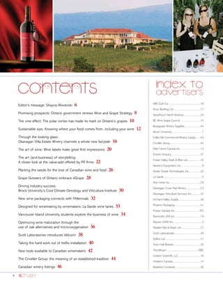 4
Editor’s message: Shayna Wiwierski 6
Promising prospects: Ontario government renews Wine and Grape Strategy 8
The vine effect: The polar vortex has made its mark on Ontario’s grapes 10
Sustainable sips: Knowing where your food comes from, including your wine 12
Through the looking glass:
Okanagan Villa Estate Winery channels a whole new fairytale 16
The art of wine: Wine labels make great first impressions 20
The art (and business) of storytelling:
A closer look at the value-add offered by PR firms 22
Planting the seeds for the love of Canadian wine and food 26
Grape Growers of Ontario embrace eGrape 28
Driving industry success:
Brock University’s Cool Climate Oenology and Viticulture Institute 30
New wine packaging connects with Millennials 32
Designed for winemaking by winemakers: La Garde wine tanks 33
Vancouver Island University students explore the business of wine 34
Optimizing wine maturation through the
use of oak alternatives and micro-oxygenation 36
Scott Laboratories introduces Velcorin 38
Taking the hard work out of trellis installation 40
New tools available to Canadian winemakers 42
The Criveller Group: the meaning of an established tradition 44
Canadian winery listings 46
ABC Cork Co...................................................18
Artus Bottling Ltd..........................................17
AstraPouch North America...........................24
BC Wine Grape Council................................15
Bosagrape Winery Supplies.........................44
Brock University...............................................7
Cellar-Tek Commercial Winery Supply........43
Criveller Group...............................................45
Deer Fence Canada Inc................................13
Enartis Vinquiry..............................................37
Fraser Valley Steel & Wire Ltd.....................16
Gerard’s Equipment Ltd.................................9
Gintec Shade Technologies, Inc..................20
La Garde...........................................................5
Mori Vines Inc................................................29
Okanagan Crush Pad Winery.......................23
Okanagan Viticulture Services Inc...............25
Orchard Valley Supply..................................36
Phoenix Packaging........................................41
Praxair Canada Inc........................................IFC
Ramondin USA Inc........................................19
Raynox 2000 Inc.............................................3
Redden Net & Rope Ltd...............................27
Scott Laboratories.........................................39
Syfilco Ltd.......................................................21
Town Hall Brands..........................................35
TricorBraun..................................................OBC
Unitech Scientific LLC...................................16
Vinetech Canada...........................................14
Waterloo Container........................................36
 