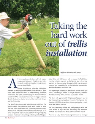 40
A
ll vines, apples, and other soft fruit require
many posts to support the plants, and often
the posts need to be installed in rough terrain
or on a steep hillside.
Christie Engineering (Australia) recognized
the need for a highly portable device to install miles of fence
posts in the Australian outback for sheep farming. From their
observation, they set to work designing the Redi-Driver fence-
post driver. After two years of proving in the rugged outback,
Christie Engineering started to market the machine in Europe
and North America.
The Redi-Driver machine will save you time and effort. The
design enables the operator to move along a trellis or fence
line with ease, much faster than traditional pneumatic or hy-
draulic-driven units with cumbersome hoses to manage. All in-
ternal components are manufactured from the highest-quality
precision-machined materials to give the longest tool life pos-
sible. Being well field proven with no issues, the Redi-Driver
now has a lifetime warranty on the hammer and a three-year
warranty on the mechanical drive parts. Little maintenance is
required with a teaspoon full of high-pressure grease added
after installing every long trellis line.
This lightweight powerhouse delivers the punch where you
need it and when you need it. It’s easy to start and just lift the
Redi-Driver on top of the post and squeeze the throttle.
Pull down with approximately 10 pounds of pressure and let
the three-inch hammerhead do the work. The hammer hits
the post at 1,720 times a minute, pounding posts like a much
larger and heavier machine.
The shock-absorbing handles and the lightweight of the ma-
chine makes it physically less demanding than traditional
methods and can be used all day without operator fatigue.
Powered by a four-stroke Honda engine, there is no mixing of
Redi Driver driving in a trellis support.
Taking the
hard work
out of trellis
installation
 