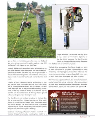 41
gas, so there are no mistakes using the wrong mix of oil and
gas, which is very economical in gas being able to install 500
steel posts, T or U shaped, on one litre of gas.
Installing wooden posts, either vertically or at an angle, for the
end of the trellis line takes slightly more time than a steel post,
but driving an anchor rod all the way into the ground takes a
minute or two depending on the soil conditions. A reducer is
slipped inside the barrel for anchor rods or small diameter steel
posts.
Installing tall posts is always a challenge getting above the post
with the post driver. No problem with the Redi-Driver, simply
bolt on the long handle extenders and the operator can keep
safely keep both feet on the ground while operating the ma-
chine. Fit the long handles to the top of the machine and the
operator can drive anchor rods all the way into the ground
without bending down and straining the back.
The Redi-Driver is not confined to just out in the field. Set-
ting up a marquee for a vineyard open day. the driver easily
pounds in the marquee tent stakes. Need signposts to guide
your guests around? The Redi-Driver will drive a U-channel
signpost through asphalt and packed gravel with ease; getting
the posts out afterwards may be a challenge.
Customers who have purchased the machine are initially very
skeptical of its performance, but once they have tried it for a
couple of months, it is inevitable that they return
to buy a second or third machine depending on
the size of their workforce. The Redi-Driver be-
comes an indispensable tool; nobody shies away
from the hard work of hammering in posts.
The Redi-Driver is available at Deer Fence Canada Inc., which
as been in business for 10 years. Fundamentally an online
store selling and shipping products anywhere in Canada, they
focus on products that are not generally available in the coun-
try, stock them, and in most cases, ship within 48 hours.
Deer Fence also supplies cat fences, dog fences, turf protection,
poultry fences, bird netting, polyamide trellis cables, polyam-
ide horse fence, a full Gripple Range of wire joiners tensioners,
ground anchors, bracing kits, and automatic gate openers. o
For more than 30 years Phoenix Packaging
has created some of the most distinctive
and unique packaging for the wine
industry. Like the wine found within, every
element of our packaging is designed to
work harmoniously together to achieve
the pinnacle of excellence. To ensure
that your product is as memorable for
its appearance as it is for its taste, let
us help you design the perfect visual
compliment to your treasured wine.
YOUR ONLY SOURCE
FOR CERAMIC BOTTLES!!!
WWW.PHOENIXPACKAGING.COM Telephone: 514-487-6660 / 800-661-6481
Redi-Driver driving an end-anchoring rod.
 