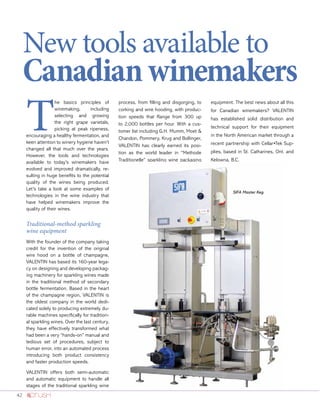 42
New tools available to
Canadianwinemakers
T
he basics principles of
winemaking, including
selecting and growing
the right grape varietals,
picking at peak ripeness,
encouraging a healthy fermentation, and
keen attention to winery hygiene haven’t
changed all that much over the years.
However, the tools and technologies
available to today’s winemakers have
evolved and improved dramatically, re-
sulting in huge benefits to the potential
quality of the wines being produced.
Let’s take a look at some examples of
technologies in the wine industry that
have helped winemakers improve the
quality of their wines.
Traditional-method sparkling
wine equipment
With the founder of the company taking
credit for the invention of the original
wire hood on a bottle of champagne,
VALENTIN has based its 160-year lega-
cy on designing and developing packag-
ing machinery for sparkling wines made
in the traditional method of secondary
bottle fermentation. Based in the heart
of the champagne region, VALENTIN is
the oldest company in the world dedi-
cated solely to producing extremely du-
rable machines specifically for tradition-
al sparkling wines. Over the last century,
they have effectively transformed what
had been a very “hands-on” manual and
tedious set of procedures, subject to
human error, into an automated process
introducing both product consistency
and faster production speeds.
VALENTIN offers both semi-automatic
and automatic equipment to handle all
stages of the traditional sparkling wine
process, from filling and disgorging, to
corking and wire hooding, with produc-
tion speeds that Range from 300 up
to 2,000 bottles per hour. With a cus-
tomer list including G.H. Mumm, Moet 
Chandon, Pommery, Krug and Bollinger,
VALENTIN has clearly earned its posi-
tion as the world leader in “Methode
Traditionelle” sparkling wine packaging
equipment. The best news about all this
for Canadian winemakers? VALENTIN
has established solid distribution and
technical support for their equipment
in the North American market through a
recent partnership with Cellar•Tek Sup-
plies, based in St. Catharines, Ont. and
Kelowna, B.C.
SIFA Master Keg.
 