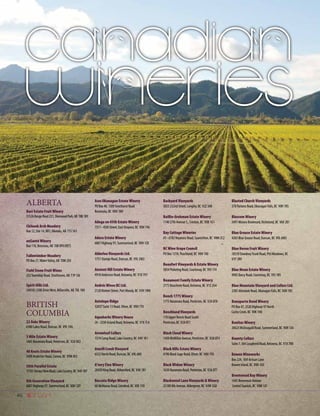 46
ALBERTA		
Barr Estate Fruit Winery
51526RangeRoad231,SherwoodPark,AB T8B1K9
Chinook Arch Meadery
Box 12, Site 14, RR1, Okotoks, AB T1S 1A1
enSanté Winery
Box 110, Brosseau, AB T0B 0P0	(RET}	
Fallentimber Meadery
PO Box 27,WaterValley, AB T0M 2E0
Field Stone Fruit Wines
232Township Road, Strathmore, AB T1P 1J6
Spirit Hills Ltd.
240183 2380 DriveWest, Millarville, AB T0L 1K0
BRITISH
COLUMBIA
22 Oaks Winery
6380 Lakes Road, Duncan, BC V9L 5V6
3 Mile Estate Winery
1465 Naramata Road, Penticton, BC V2A 8X2
40 Knots Estate Winery
2400 Anderton Road, Comox, BC V9M 4E5
50th Parallel Estate
17101TerraceViewRoad,LakeCountry,BC V4V1B7
8th Generation Vineyard
6807 Highway 97, Summerland, BC V0H 1Z9
Aces Okanagan Estate Winery
PO Box 40, 1309 Smethurst Road
Naramata, BC V0H 1N0
Adega on 45th Estate Winery
7311 - 45th Street, East Osoyoos, BC V0H 1V6
Adora Estate Winery
6807 Highway 97, Summerland, BC V0H 1Z0
Alderlea Vineyards Ltd.
1751 Stamps Road, Duncan, BC V9L 5W2
Ancient Hill Estate Winery
4918 Anderson Road, Kelowna, BC V1X 7V7
Andrés Wines BC Ltd.
2120Vintner Street, Port Moody, BC V3H 1W8
Antelope Ridge
32057 Suite 13 Road, Oliver, BC V0H 1T0
Aquaherbs Winery House
26 - 2550 Acland Road, Kelowna, BC V1X 7L4
Arrowleaf Cellars
1574 Camp Road, Lake Country, BC V4V 1K1
Averill Creek Vineyard
6552 North Road, Duncan, BC V9L 6K9
A’very Fine Winery
28450 King Road, Abbotsford, BC V4X 1B1
Baccata Ridge Winery
68 McManus Road, Grindrod, BC V0E 1Y0
Backyard Vineyards
3033 232nd Street, Langley, BC V2Z 3A8
Baillie-Grohman Estate Winery
1140 27th Avenue S., Creston, BC V0B 1G1
Bay Cottage Wineries
#3 - 6782Veyaness Road, Saanichton, BC V8M 2C2
BC Wine Grape Council
PO Box 1218, Peachland, BC V0H 1X0
Beaufort Vineyards  Estate Winery
5854 Pickering Road, Courtenay, BC V9J 1T4
Beaumont Family Estate Winery
2775 Boucherie Road, Kelowna, BC V1Z 2G4
Bench 1775 Winery
1775 Naramata Road, Penticton, BC V2A 8T8
Benchland Vineyards
170 Upper Bench Road South
Penticton, BC V2A 8T1
Black Cloud Winery
1450 McMillan Avenue, Penticton, BC V2A 8T4
Black Hills Estate Winery
4190 Black Sage Road, Oliver, BC V0H 1T0
Black Widow Winery
1630 Naramata Road, Penticton, BC V2A 8T7
Blackwood Lane Vineyards  Winery
25180 8th Avenue, Aldergrove, BC V4W 2G8
Blasted Church Vineyards
378 Parsons Road, Okanagan Falls, BC V0H 1R5
Blossom Winery
5491 Minoru Boulevard, Richmond, BC V6X 2B1
Blue Grouse Estate Winery
4365 Blue Grouse Road, Duncan, BC V9L 6M3
Blue Heron Fruit Winery
18539 DewdneyTrunk Road, Pitt Meadows, BC
V3Y 2R9
Blue Moon Estate Winery
4905 Darcy Road, Courtenay, BC V9J 1R5
Blue Mountain Vineyard and Cellars Ltd.
2385 Allendale Road, Okanagan Falls, BC V0H 1R2
Bonaparte Bend Winery
PO Box 47, 2520 Highway 97 North
Cache Creek, BC V0K 1H0
Bonitas Winery
20623 McDougald Road, Summerland, BC V0H 1Z6
Bounty Cellars
Suite 7, 364 Lougheed Road, Kelowna, BC V1X 7R8
Bowen Wineworks
Box 224, 569 Artisan Lane
Bowen Island, BC V0N 1G0
Brentwood Bay Winery
1445 Benvenuto Avenue
Central Saanich, BC V8M 1J5
 