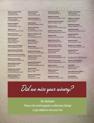 55
Vignoble de Sainte-Petronille
1A Chemin du Bout de l’Île
Sainte-Pétronille, QC G0A 4C0
Vignoble des Artisans du Terroir
1150 Rang de la Montagne
St-Paul-d’Abbotsford, QC J0E 1A0
Vignoble Des Négondos
7100, Rang Saint-Vincent
Saint-Benoit de Mirabel, QC J7N 3N1
Vignoble des Pins
136 Grand Sabrevois, Sabrevois, QC J0J 2G0
Vignoble Dietrich-Jooss
407 Grande Ligne, Iberville, QC J2X 4J2
Vignoble Domaine de la
Source a Marguerite
3788, Chemin Royal, Ste-Famille
Ile dOrleans, QC G0A 3P0
Vignoble Domaine de l’Ardennais
158 Ridge, Stanbridge East, QC J0J 2H0
Vignoble Domaine de l’Ile Ronde
Ile Ronde, C.P. 322, St-Sulpice, QC J5W 4L9
Vignoble Domaine des Cotes d’Ardoise
879 Rue Bruce (Route 202), Dunham, QC J0E 1M0
Vignoble Domaine du Ridge
205 Chemin Ridge, Saint Armand, QC J0J 1T0
Vignoble Domaine les Brome
259 Chemin de Brome, C.P. 205
Bromont, QC J2L 1A9
Vignoble Domaine Royarnois
146, Chemin du Cap-Tourmente
St-Joachim-De-Montmorency, QC G0A 3X0
Vignoble du Coteau St. Paul
1595 Rue Principale, Route 112
St. Paul d’Abbotsford, QC J0E 1A0
Vignoble du Faubourg
479 Rue des Bourgault
Saint-Jean-Port-Joli, QC G0R 3G0
Vignoble du Marathonien
318 Route 202, Havelock, QC J0S 2C0
Vignoble Gagliano
1046 Chemin Bruce, Dunham, QC J0E 1M0
Vignoble Isle de Bacchus
1071 Chemin Royal
Saint-Pierre de Ille dOrleans, QC G0A 4E0
Vignoble J.O. Montpetit et Fils
398 Chemin St-Louis
St-Etienne de Beauharnois, QC J0S 1S0
Vignoble Kobloth
905 Le Grand Boulevard Ouest 
Saint-Bruno, QC J3V 4P6
Vignoble la Bauge
155, Rue des Érables, Brigham, QC J2K 4E1
Vignoble la Cache a Maxime
265, Rue Drouin, C.P. 929, Scott, QC G0S 3G0
Vignoble La Halte des Pèlerins
693 Chemin du Sanctuaire
Sherbrooke, QC J1H 0E1
Vignoble La Marée Montante
568 Rang Saint-Charles Ouest
Saint-Alexandre-de-Kamouraska, QC G0L 2G0
Vignoble la Mission
1044 Pierre Laporte, (Route 241)
Brigham, QC J2K 4R3
Vignoble la Roche Des Brises
2007 Rue Principale
Saint-Joseph-du-Lac, QC J0N 1M0
Vignoble l’Ange Gardien
1418, Barriere, Ste-Foy, QC G2E 2J1
Vignoble le Cep d’Argent
1257 Chemin de la Riviére, Magog, QC J1X 3W5
Vignoble le Domaine des 3 Moulins
869, Route 138, Neuville, QC G0A 2R0
Vignoble Le Mernois
1090, Rang Sud, St-Thomas de Joliette, QC J0K 3L0
Vignoble Le Moulin du Petit Pré
7007 Avenue Royale, Chateau-Richer, QC G0A 1N0
Vignoble le Nordet
991 Chemin des Iles, Pintendre, QC G6C 1B5
Vignoble Leroyer St-Pierre
182 Route 221, Napierville, QC J0J 1LO
Vignoble les Arpents de Neige
4042, Principale, Dunham, QC J0E 1M0
Vignoble les Blancs Coteaux
1046 Chemin Bruce, Route 202
Dunham, QC J0E 1M0
Vignoble les Chants de Vignes
459 Ch de la Rivière, Canton Magog, QC J1X 3W5
Vignoble les Cotes du Gavet
1690, Chemin de l’Aqueduc,Tingwick, QC J0A 1L0
Vignoble les Diurnes
205 Montee Lebeau, Cowansville, QC J2K 3G6
Vignoble les Murmures
2750 Chemin Noiseux
St-Jean-Baptiste, QC J0L 2B0
Vignoble les Pervenches
150 Chemin Boulais, Farnham, QC J2N 2P9
Vignoble Les Petits Cailloux
625 Rang de la Montagne
St-Paul-d’Abbotsford, QC J0E 1A0
Vignoble les Trois Clochers
341 Chemin Bruce, Route 202
Dunham, QC J0E 1M0
Vignoble Morou Vineyard
238 Route 221, Napierville, QC J0J 1L0
Vignoble Sainte-Eulalie
895 Rang des Ormes, Sainte-Eulalie, QC G0Z 1E0
Vignoble Saint-Gabriel
2190 Rang St-David
St-Gabriel-de-Brandon, QC J0K 2N0
Vignoble Saint-Remi
812 Route 203, Howick, QC J0S 1G0
Vignoble Sous Les Charmilless
3747 Chemin Dunant, Rock Forest, QC J1N 3B7
Vignoble Vents d’Ange
839 Chemin Principal
St-Joseph-du-Lac, QC J0N 1M0
SASKATCHEWAN
Aspen Grove Cottage Winery Inc.
P.O. Box 218,White City, SK S0G 5B0
Banach Winery
P.O. Box 1853, 341 - 22nd Street
Battleford, SK S0M 0E0
Cypress Hills Vineyard and Winery
Box 122, Maple Creek, SK S0N 1N0
Living Sky Winery
Box 32, Perdue, SK S0K 3C0
Did we miss your winery?
Our Apologies.
Please visit crushmagazine.ca/directory-listing/
to get added to next year’s list.
 