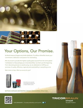 BOTTLES | CAPSULES | DECORATING | DESIGN | ENGINEERING | REPACKING
1-800-DRINKWINE | TricorBraunWinePak.com/Crush14 |
As North America’s largest wine bottle distributor, TricorBraun WinePak shares your
commitment, dedication and passion for winemaking.
We are proud to provide the highest quality glass sourced from the entire global
marketplace to help package your wines beautifully– but that’s just the beginning.
From decorating services to warehousing, we are dedicated to fulﬁlling our
promises of quality, efﬁciency, ingenuity and sustainability in everything we do.
We’re here to help. What can we do for you?
Your Options, Our Promise.
Now offering ultra-sustainable
Free Flow kegs and versatile, easy
to dispense ﬂexible pouches.
 