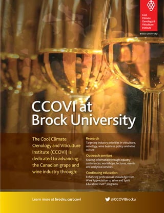 Research
Targeting industry priorities in viticulture,
oenology, wine business, policy and wine
culture
Outreach services
Sharing information through industry
conferences, workshops, lectures, events
and analytical services
Continuing education
Enhancing professional knowledge from
Wine Appreciation to Wine and Spirit
Education Trust® programs
Learn more at brocku.ca/ccovi @CCOVIBrocku
The Cool Climate
Oenology andViticulture
Institute (CCOVI) is
dedicated to advancing
the Canadian grape and
wine industry through:
CCOVI at
Brock University
 